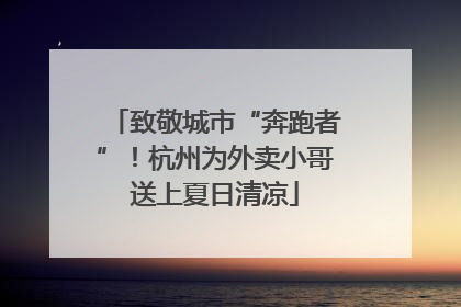 致敬城市“奔跑者”！杭州为外卖小哥送上夏日清凉