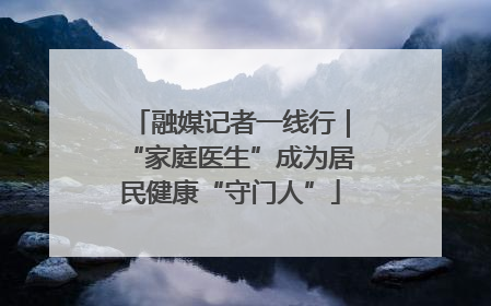 融媒记者一线行｜“家庭医生”成为居民健康“守门人”