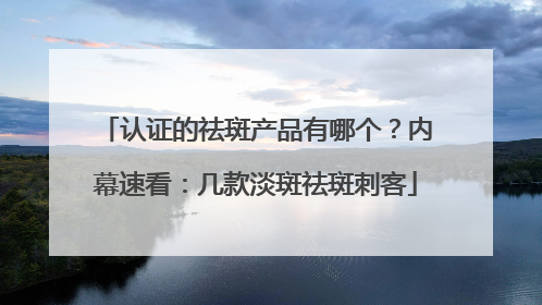 认证的祛斑产品有哪个？内幕速看：几款淡斑祛斑刺客
