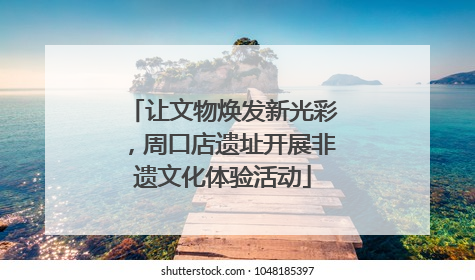 让文物焕发新光彩，周口店遗址开展非遗文化体验活动