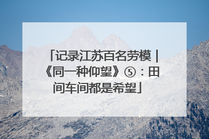 记录江苏百名劳模｜《同一种仰望》⑤：田间车间都是希望