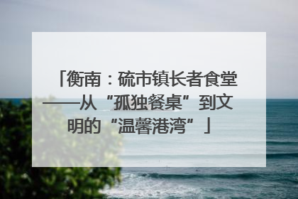 衡南：硫市镇长者食堂——从“孤独餐桌”到文明的“温馨港湾”