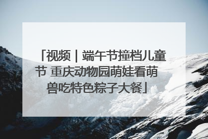视频｜端午节撞档儿童节 重庆动物园萌娃看萌兽吃特色粽子大餐