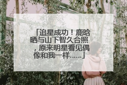 追星成功！鹿晗晒与山下智久合照，原来明星看见偶像和我一样……