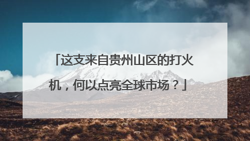 这支来自贵州山区的打火机，何以点亮全球市场？