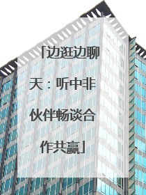 边逛边聊天：听中非伙伴畅谈合作共赢