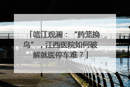 赣江观澜：“腾笼换鸟”，江西医院如何破解就医停车难？