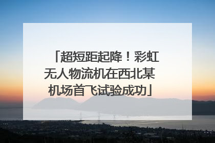 超短距起降！彩虹无人物流机在西北某机场首飞试验成功