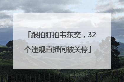 跟拍盯拍韦东奕，32个违规直播间被关停