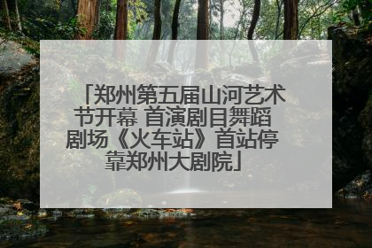 郑州第五届山河艺术节开幕 首演剧目舞蹈剧场《火车站》首站停靠郑州大剧院