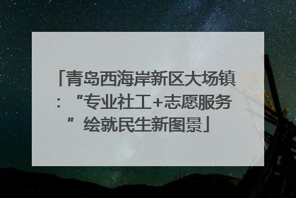 青岛西海岸新区大场镇：“专业社工+志愿服务”绘就民生新图景