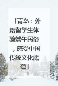 青岛：外籍留学生体验端午民俗，感受中国传统文化底蕴