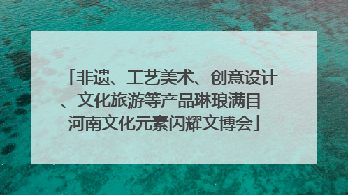 非遗、工艺美术、创意设计、文化旅游等产品琳琅满目 河南文化元素闪耀文博会