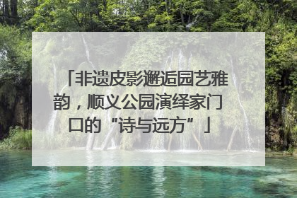非遗皮影邂逅园艺雅韵，顺义公园演绎家门口的“诗与远方”