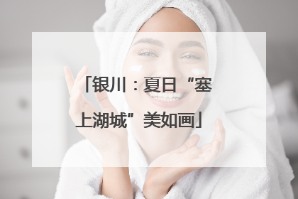 银川：夏日“塞上湖城”美如画