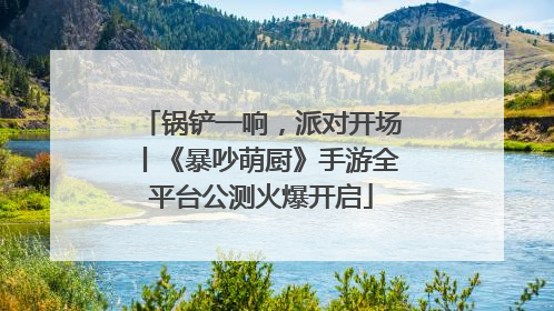 锅铲一响，派对开场丨《暴吵萌厨》手游全平台公测火爆开启