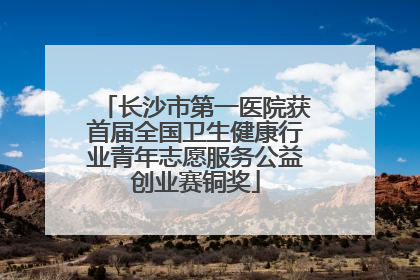 长沙市第一医院获首届全国卫生健康行业青年志愿服务公益创业赛铜奖