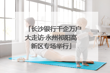 长沙银行千企万户大走访·永州祁阳高新区专场举行