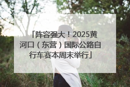 阵容强大！2025黄河口（东营）国际公路自行车赛本周末举行