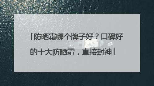 防晒霜哪个牌子好？口碑好的十大防晒霜，直接封神