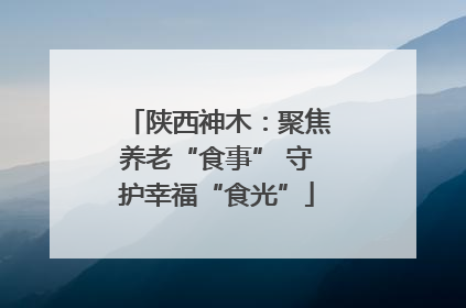陕西神木：聚焦养老“食事” 守护幸福“食光”