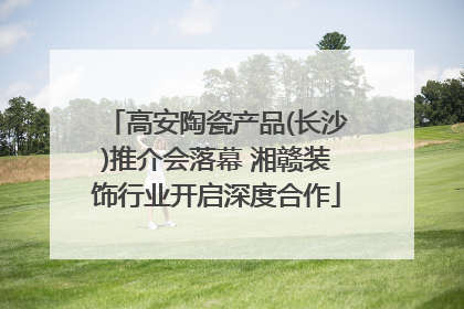 高安陶瓷产品(长沙)推介会落幕 湘赣装饰行业开启深度合作