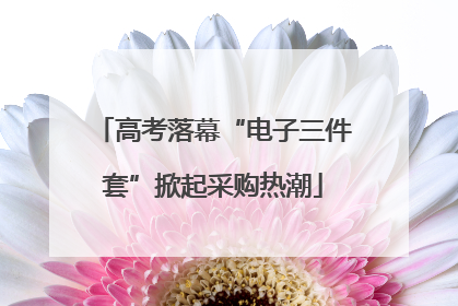 高考落幕“电子三件套”掀起采购热潮