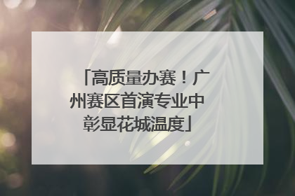 高质量办赛！广州赛区首演专业中彰显花城温度