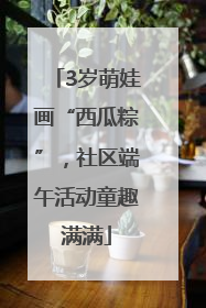 3岁萌娃画“西瓜粽”，社区端午活动童趣满满