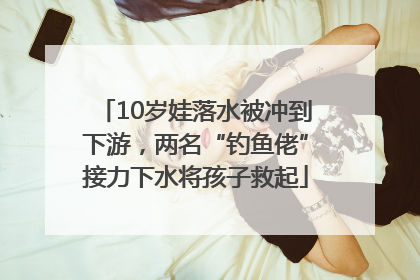 10岁娃落水被冲到下游，两名“钓鱼佬”接力下水将孩子救起