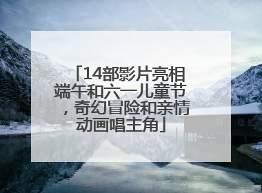 14部影片亮相端午和六一儿童节，奇幻冒险和亲情动画唱主角