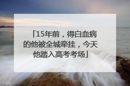 15年前，得白血病的他被全城牵挂，今天他踏入高考考场
