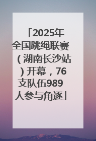 2025年全国跳绳联赛（湖南长沙站）开幕，76支队伍989人参与角逐