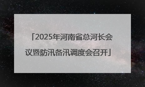 2025年河南省总河长会议暨防汛备汛调度会召开