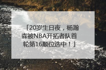 20岁生日夜，杨瀚森被NBA开拓者队首轮第16顺位选中！