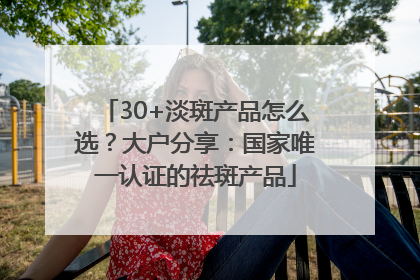 30+淡斑产品怎么选？大户分享：国家唯一认证的祛斑产品