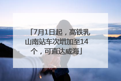 7月1日起，高铁乳山南站车次增加至14个，可直达威海
