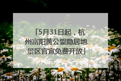 5月31日起，杭州富阳黄公望隐居地景区官宣免费开放