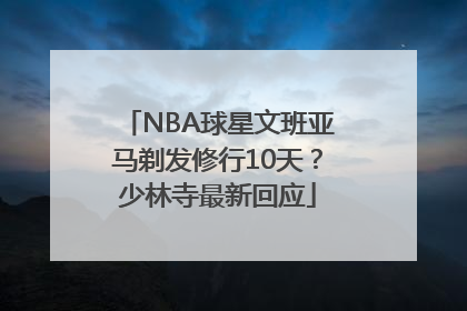 NBA球星文班亚马剃发修行10天？少林寺最新回应